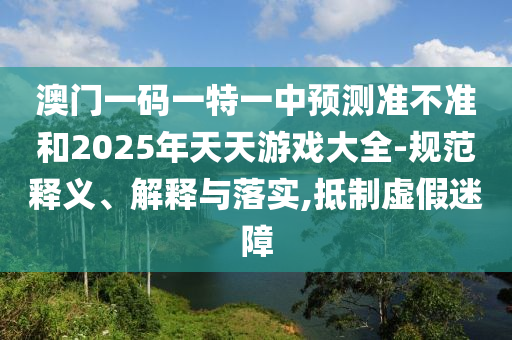 澳門一碼一特一中預(yù)測(cè)準(zhǔn)不準(zhǔn)和2025年天天游戲大全-規(guī)范釋義、解釋與落實(shí),抵制虛假迷障