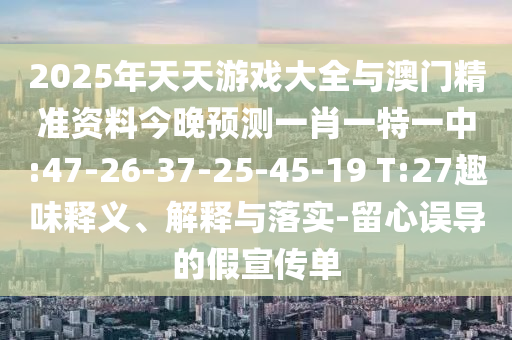 2025年天天游戲大全與澳門精準(zhǔn)資料今晚預(yù)測一肖一特一中:47-26-37-25-45-19 T:27趣味釋義、解釋與落實-留心誤導(dǎo)的假宣傳單