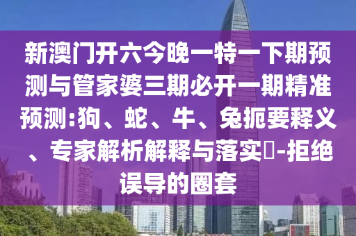 新澳門開(kāi)六今晚一特一下期預(yù)測(cè)與管家婆三期必開(kāi)一期精準(zhǔn)預(yù)測(cè):狗、蛇、牛、兔扼要釋義、專家解析解釋與落實(shí)?-拒絕誤導(dǎo)的圈套