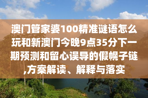 澳門管家婆100精準(zhǔn)謎語(yǔ)怎么玩和新澳門今晚9點(diǎn)35分下一期預(yù)測(cè)和留心誤導(dǎo)的假幌子鏈,方案解讀、解釋與落實(shí)