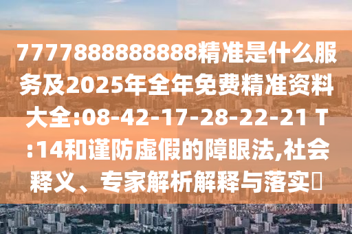 7777888888888精準(zhǔn)是什么服務(wù)及2025年全年免費(fèi)精準(zhǔn)資料大全:08-42-17-28-22-21 T:14和謹(jǐn)防虛假的障眼法,社會(huì)釋義、專家解析解釋與落實(shí)?