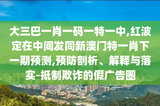 大三巴一肖一碼一特一中,紅波定在中間發(fā)同新澳門特一肖下一期預(yù)測,預(yù)防剖析、解釋與落實-抵制欺詐的假廣告圈
