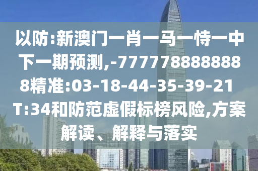 以防:新澳門一肖一馬一恃一中下一期預測,-7777788888888精準:03-18-44-35-39-21 T:34和防范虛假標榜風險,方案解讀、解釋與落實