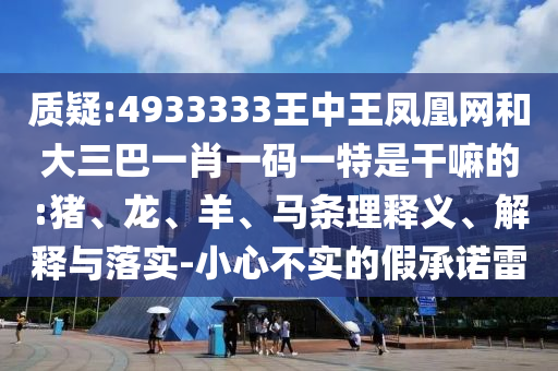 質(zhì)疑:4933333王中王鳳凰網(wǎng)和大三巴一肖一碼一特是干嘛的:豬、龍、羊、馬條理釋義、解釋與落實(shí)-小心不實(shí)的假承諾雷