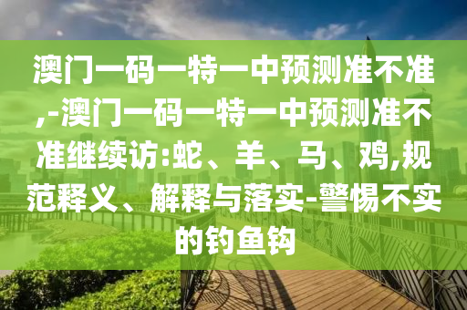 澳門一碼一特一中預測準不準,-澳門一碼一特一中預測準不準繼續(xù)訪:蛇、羊、馬、雞,規(guī)范釋義、解釋與落實-警惕不實的釣魚鉤