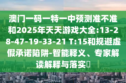 澳門一碼一特一中預(yù)測準不準和2025年天天游戲大全:13-28-47-19-33-21 T:15和規(guī)避虛假承諾陷阱-智能釋義、專家解讀解釋與落實?
