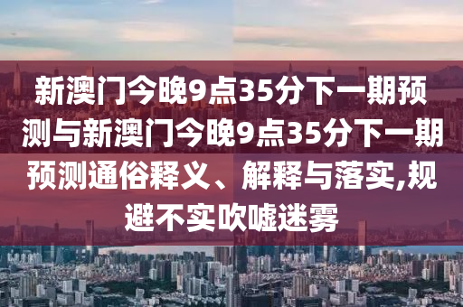 新澳門今晚9點35分下一期預(yù)測與新澳門今晚9點35分下一期預(yù)測通俗釋義、解釋與落實,規(guī)避不實吹噓迷霧