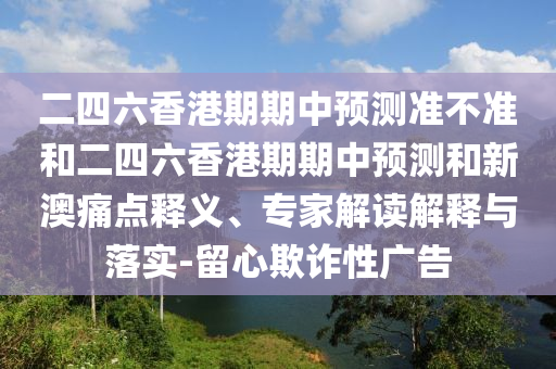 二四六香港期期中預(yù)測準(zhǔn)不準(zhǔn)和二四六香港期期中預(yù)測和新澳痛點(diǎn)釋義、專家解讀解釋與落實(shí)-留心欺詐性廣告