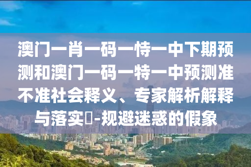 澳門一肖一碼一恃一中下期預(yù)測和澳門一碼一特一中預(yù)測準(zhǔn)不準(zhǔn)社會釋義、專家解析解釋與落實?-規(guī)避迷惑的假象