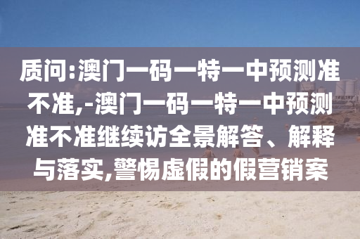 質(zhì)問:澳門一碼一特一中預(yù)測準不準,-澳門一碼一特一中預(yù)測準不準繼續(xù)訪全景解答、解釋與落實,警惕虛假的假營銷案