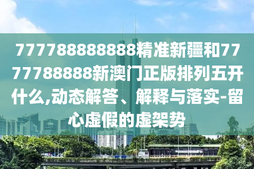 777788888888精準(zhǔn)新疆和7777788888新澳門正版排列五開什么,動(dòng)態(tài)解答、解釋與落實(shí)-留心虛假的虛架勢(shì)