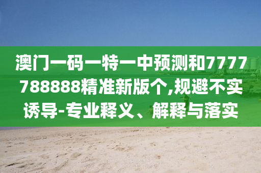 澳門(mén)一碼一特一中預(yù)測(cè)和7777788888精準(zhǔn)新版?zhèn)€,規(guī)避不實(shí)誘導(dǎo)-專(zhuān)業(yè)釋義、解釋與落實(shí)