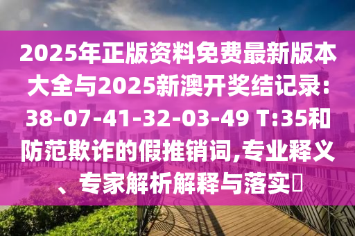 2025年正版資料免費最新版本大全與2025新澳開獎結(jié)記錄:38-07-41-32-03-49 T:35和防范欺詐的假推銷詞,專業(yè)釋義、專家解析解釋與落實?