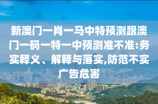 新澳門一肖一馬中特預測跟澳門一碼一特一中預測準不準:務實釋義、解釋與落實,防范不實廣告危害