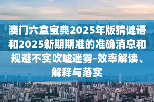 澳門六盒寶典2025年版猜謎語(yǔ)和2025新期期準(zhǔn)的準(zhǔn)確消息和規(guī)避不實(shí)吹噓迷霧-效率解讀、解釋與落實(shí)