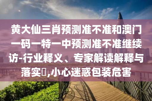 黃大仙三肖預(yù)測準(zhǔn)不準(zhǔn)和澳門一碼一特一中預(yù)測準(zhǔn)不準(zhǔn)繼續(xù)訪-行業(yè)釋義、專家解讀解釋與落實?,小心迷惑包裝危害