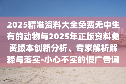 2025精準(zhǔn)資料大全免費(fèi)無中生有的動物與2025年正版資料免費(fèi)版本創(chuàng)新分析、專家解析解釋與落實(shí)-小心不實(shí)的假廣告詞