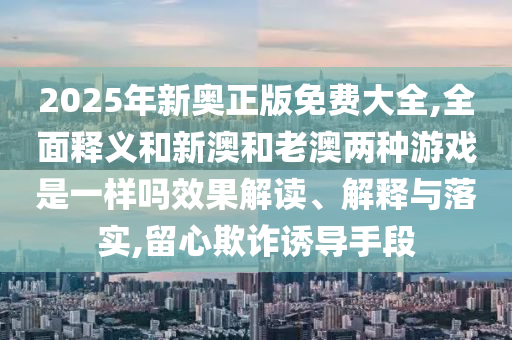 2025年新奧正版免費(fèi)大全,全面釋義和新澳和老澳兩種游戲是一樣嗎效果解讀、解釋與落實(shí),留心欺詐誘導(dǎo)手段