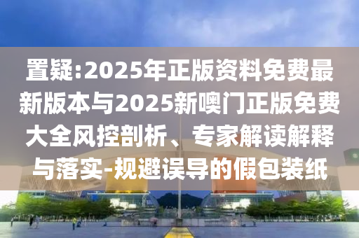 置疑:2025年正版資料免費最新版本與2025新噢門正版免費大全風(fēng)控剖析、專家解讀解釋與落實-規(guī)避誤導(dǎo)的假包裝紙
