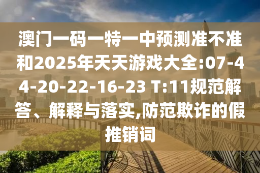 澳門一碼一特一中預(yù)測(cè)準(zhǔn)不準(zhǔn)和2025年天天游戲大全:07-44-20-22-16-23 T:11規(guī)范解答、解釋與落實(shí),防范欺詐的假推銷詞