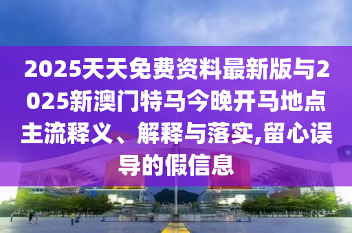 2025天天免費資料最新版與2025新澳門特馬今晚開馬地點主流釋義、解釋與落實,留心誤導的假信息