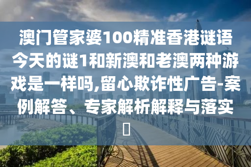 澳門管家婆100精準香港謎語今天的謎1和新澳和老澳兩種游戲是一樣嗎,留心欺詐性廣告-案例解答、專家解析解釋與落實?