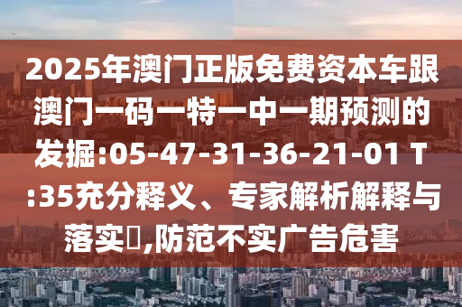 2025年澳門正版免費(fèi)資本車跟澳門一碼一特一中一期預(yù)測(cè)的發(fā)掘:05-47-31-36-21-01 T:35充分釋義、專家解析解釋與落實(shí)?,防范不實(shí)廣告危害