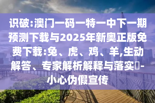 識破:澳門一碼一特一中下一期預測下載與2025年新奧正版免費下載:兔、虎、雞、羊,生動解答、專家解析解釋與落實?-小心偽假宣傳