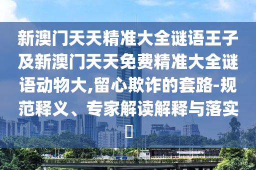 新澳門天天精準(zhǔn)大全謎語王子及新澳門天天免費(fèi)精準(zhǔn)大全謎語動(dòng)物大,留心欺詐的套路-規(guī)范釋義、專家解讀解釋與落實(shí)?