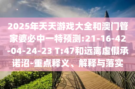 2025年天天游戲大全和澳門管家婆必中一特預測:21-16-42-04-24-23 T:47和遠離虛假承諾沼-重點釋義、解釋與落實