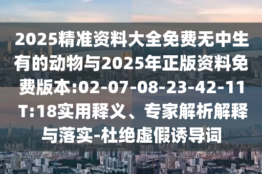 2025精準(zhǔn)資料大全免費(fèi)無中生有的動物與2025年正版資料免費(fèi)版本:02-07-08-23-42-11 T:18實(shí)用釋義、專家解析解釋與落實(shí)-杜絕虛假誘導(dǎo)詞