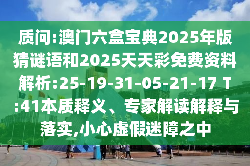 質(zhì)問:澳門六盒寶典2025年版猜謎語和2025天天彩免費(fèi)資料解析:25-19-31-05-21-17 T:41本質(zhì)釋義、專家解讀解釋與落實(shí),小心虛假迷障之中