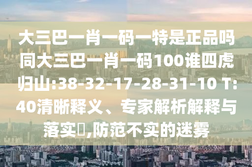 大三巴一肖一碼一特是正品嗎同大三巴一肖一碼100誰(shuí)四虎歸山:38-32-17-28-31-10 T:40清晰釋義、專家解析解釋與落實(shí)?,防范不實(shí)的迷霧