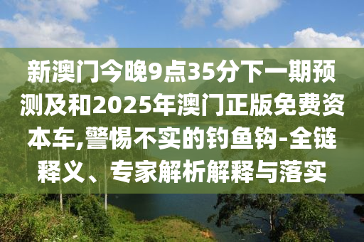 新澳門今晚9點35分下一期預(yù)測及和2025年澳門正版免費資本車,警惕不實的釣魚鉤-全鏈釋義、專家解析解釋與落實