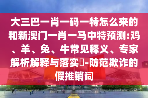 大三巴一肖一碼一特怎么來的和新澳門一肖一馬中特預(yù)測(cè):雞、羊、兔、牛常見釋義、專家解析解釋與落實(shí)?-防范欺詐的假推銷詞