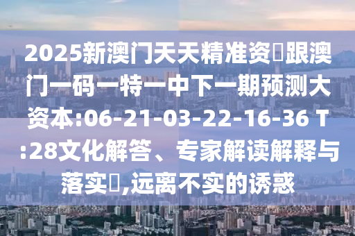 2025新澳門天天精準資枓跟澳門一碼一特一中下一期預(yù)測大資本:06-21-03-22-16-36 T:28文化解答、專家解讀解釋與落實?,遠離不實的誘惑
