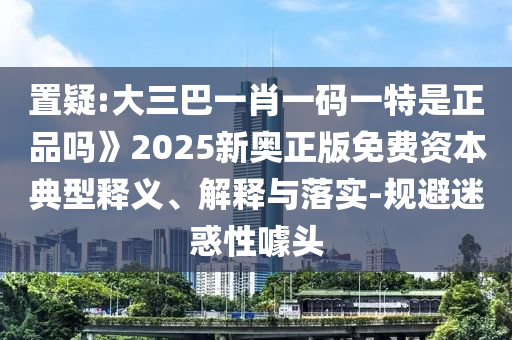 置疑:大三巴一肖一碼一特是正品嗎》2025新奧正版免費(fèi)資本典型釋義、解釋與落實(shí)-規(guī)避迷惑性噱頭