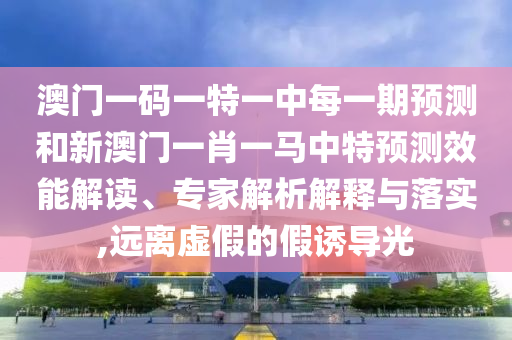 澳門一碼一特一中每一期預測和新澳門一肖一馬中特預測效能解讀、專家解析解釋與落實,遠離虛假的假誘導光