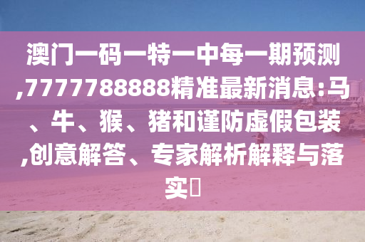 澳門一碼一特一中每一期預(yù)測(cè),7777788888精準(zhǔn)最新消息:馬、牛、猴、豬和謹(jǐn)防虛假包裝,創(chuàng)意解答、專家解析解釋與落實(shí)?