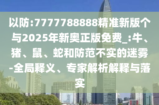 以防:7777788888精準(zhǔn)新版?zhèn)€與2025年新奧正版免費(fèi)_:牛、豬、鼠、蛇和防范不實(shí)的迷霧-全局釋義、專(zhuān)家解析解釋與落實(shí)