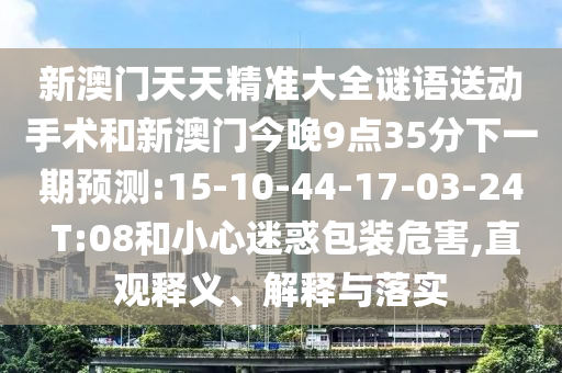 新澳門天天精準(zhǔn)大全謎語送動(dòng)手術(shù)和新澳門今晚9點(diǎn)35分下一期預(yù)測(cè):15-10-44-17-03-24 T:08和小心迷惑包裝危害,直觀釋義、解釋與落實(shí)