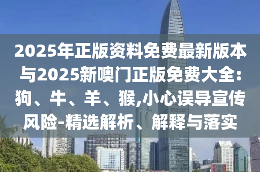 2025年正版資料免費最新版本與2025新噢門正版免費大全:狗、牛、羊、猴,小心誤導(dǎo)宣傳風(fēng)險-精選解析、解釋與落實