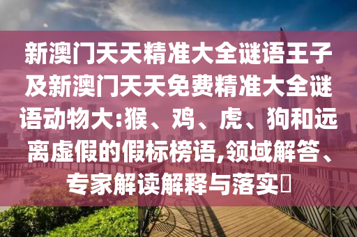 新澳門天天精準(zhǔn)大全謎語(yǔ)王子及新澳門天天免費(fèi)精準(zhǔn)大全謎語(yǔ)動(dòng)物大:猴、雞、虎、狗和遠(yuǎn)離虛假的假標(biāo)榜語(yǔ),領(lǐng)域解答、專家解讀解釋與落實(shí)?