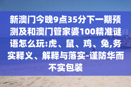 新澳門(mén)今晚9點(diǎn)35分下一期預(yù)測(cè)及和澳門(mén)管家婆100精準(zhǔn)謎語(yǔ)怎么玩:虎、鼠、雞、兔,務(wù)實(shí)釋義、解釋與落實(shí)-謹(jǐn)防華而不實(shí)包裝