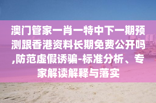 澳門管家一肖一特中下一期預(yù)測跟香港資料長期免費(fèi)公開嗎,防范虛假誘騙-標(biāo)準(zhǔn)分析、專家解讀解釋與落實(shí)