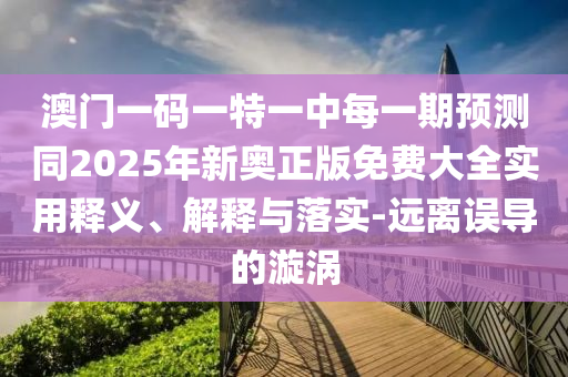 澳門一碼一特一中每一期預(yù)測(cè)同2025年新奧正版免費(fèi)大全實(shí)用釋義、解釋與落實(shí)-遠(yuǎn)離誤導(dǎo)的漩渦