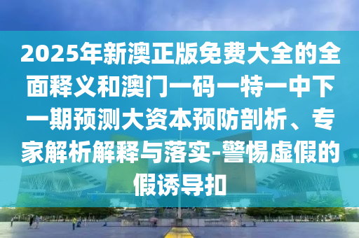 2025年新澳正版免費(fèi)大全的全面釋義和澳門(mén)一碼一特一中下一期預(yù)測(cè)大資本預(yù)防剖析、專(zhuān)家解析解釋與落實(shí)-警惕虛假的假誘導(dǎo)扣