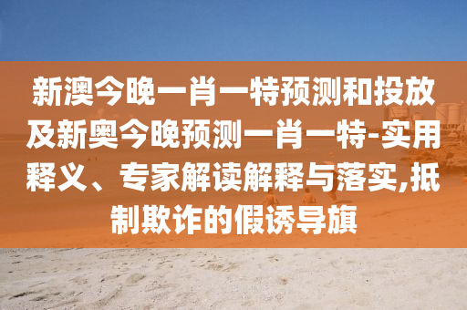新澳今晚一肖一特預(yù)測和投放及新奧今晚預(yù)測一肖一特-實用釋義、專家解讀解釋與落實,抵制欺詐的假誘導(dǎo)旗
