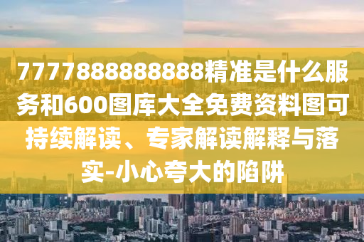7777888888888精準(zhǔn)是什么服務(wù)和600圖庫大全免費(fèi)資料圖可持續(xù)解讀、專家解讀解釋與落實(shí)-小心夸大的陷阱