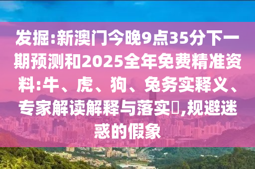 發(fā)掘:新澳門今晚9點35分下一期預測和2025全年免費精準資料:牛、虎、狗、兔務實釋義、專家解讀解釋與落實?,規(guī)避迷惑的假象